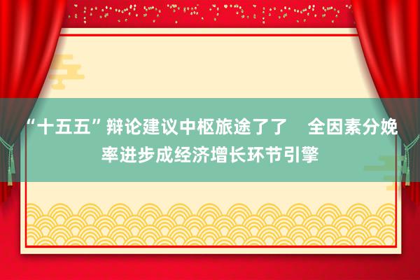 “十五五”辩论建议中枢旅途了了    全因素分娩率进步成经济增长环节引擎
